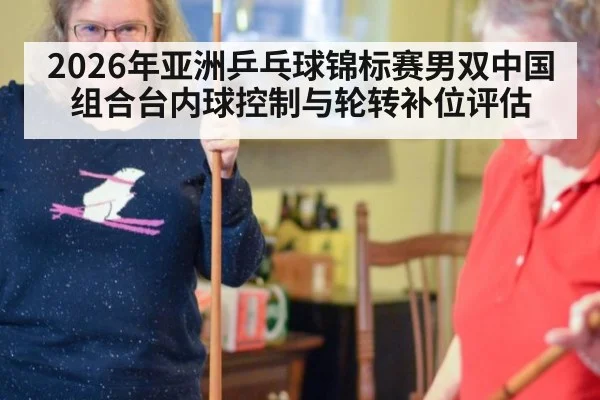 2026年亚洲乒乓球锦标赛男双中国组合台内球控制与轮转补位评估