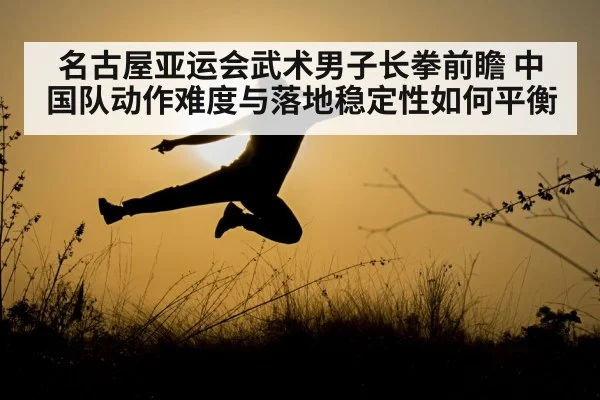 名古屋亚运会武术男子长拳前瞻 中国队动作难度与落地稳定性如何平衡